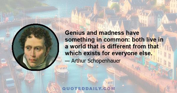 Genius and madness have something in common: both live in a world that is different from that which exists for everyone else.