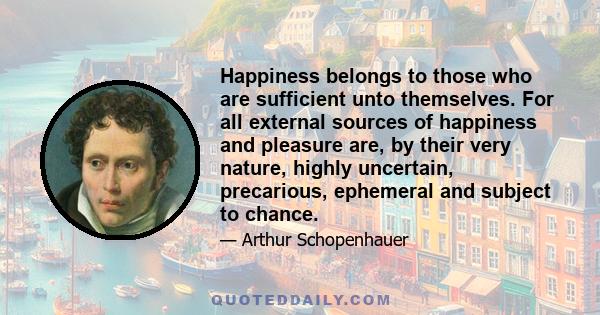 Happiness belongs to those who are sufficient unto themselves. For all external sources of happiness and pleasure are, by their very nature, highly uncertain, precarious, ephemeral and subject to chance.