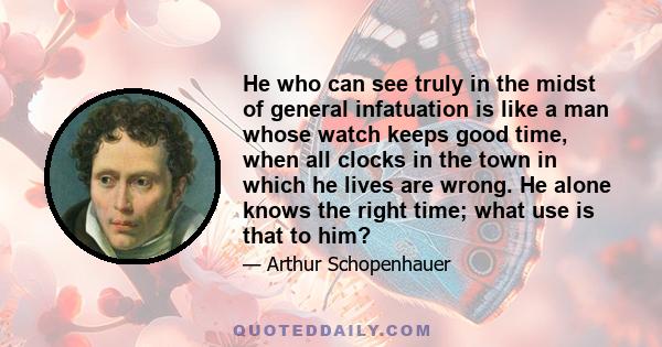 He who can see truly in the midst of general infatuation is like a man whose watch keeps good time, when all clocks in the town in which he lives are wrong. He alone knows the right time; what use is that to him?