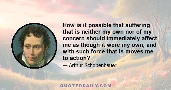 How is it possible that suffering that is neither my own nor of my concern should immediately affect me as though it were my own, and with such force that is moves me to action?