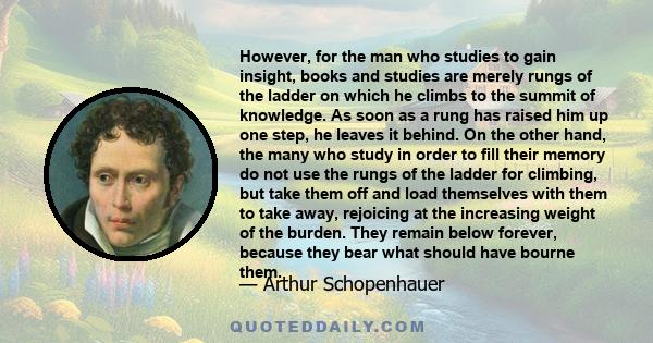 However, for the man who studies to gain insight, books and studies are merely rungs of the ladder on which he climbs to the summit of knowledge. As soon as a rung has raised him up one step, he leaves it behind. On the 