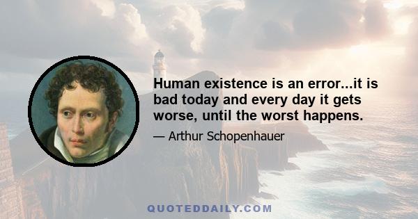 Human existence is an error...it is bad today and every day it gets worse, until the worst happens.