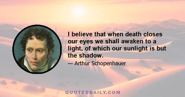 I believe that when death closes our eyes we shall awaken to a light, of which our sunlight is but the shadow.