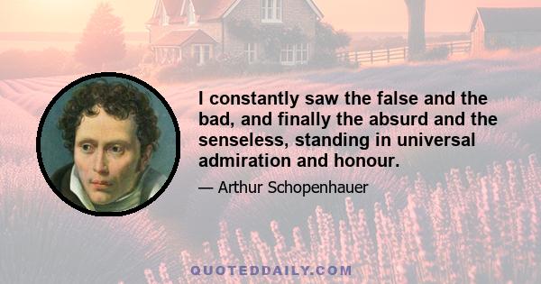 I constantly saw the false and the bad, and finally the absurd and the senseless, standing in universal admiration and honour.