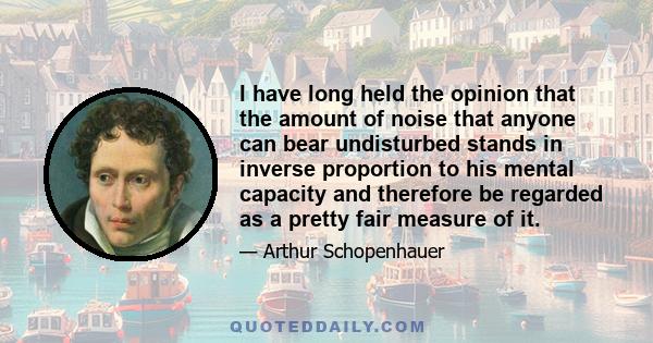 I have long held the opinion that the amount of noise that anyone can bear undisturbed stands in inverse proportion to his mental capacity and therefore be regarded as a pretty fair measure of it.