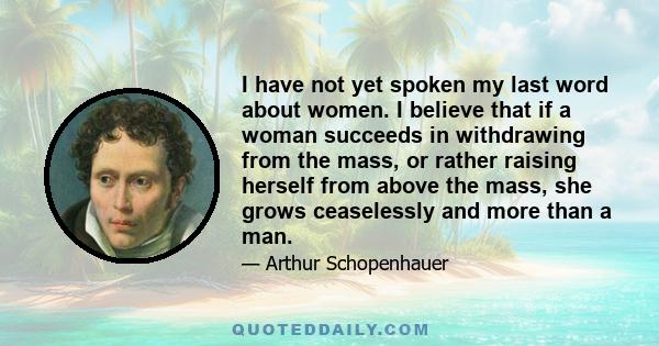 I have not yet spoken my last word about women. I believe that if a woman succeeds in withdrawing from the mass, or rather raising herself from above the mass, she grows ceaselessly and more than a man.