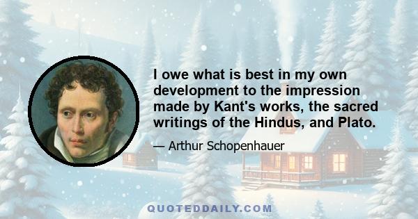 I owe what is best in my own development to the impression made by Kant's works, the sacred writings of the Hindus, and Plato.