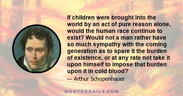 If children were brought into the world by an act of pure reason alone, would the human race continue to exist? Would not a man rather have so much sympathy with the coming generation as to spare it the burden of