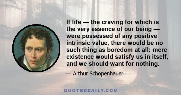 If life — the craving for which is the very essence of our being — were possessed of any positive intrinsic value, there would be no such thing as boredom at all: mere existence would satisfy us in itself, and we should 