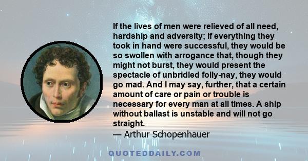 If the lives of men were relieved of all need, hardship and adversity; if everything they took in hand were successful, they would be so swollen with arrogance that, though they might not burst, they would present the