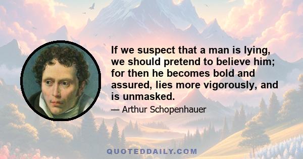 If we suspect that a man is lying, we should pretend to believe him; for then he becomes bold and assured, lies more vigorously, and is unmasked.