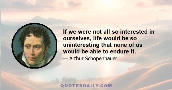 If we were not all so interested in ourselves, life would be so uninteresting that none of us would be able to endure it.