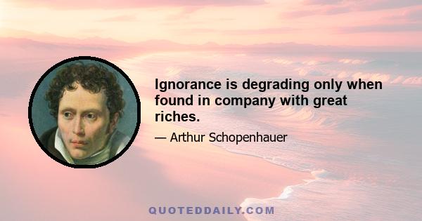 Ignorance is degrading only when found in company with great riches.