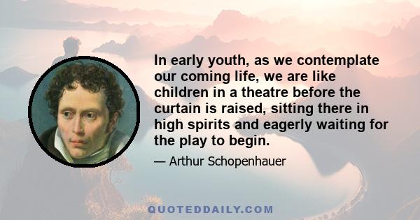 In early youth, as we contemplate our coming life, we are like children in a theatre before the curtain is raised, sitting there in high spirits and eagerly waiting for the play to begin. It is a blessing that we do not 