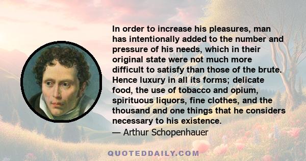 In order to increase his pleasures, man has intentionally added to the number and pressure of his needs, which in their original state were not much more difficult to satisfy than those of the brute. Hence luxury in all 