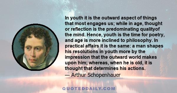 In youth it is the outward aspect of things that most engages us; while in age, thought or reflection is the predominating qualityof the mind. Hence, youth is the time for poetry, and age is more inclined to philosophy. 