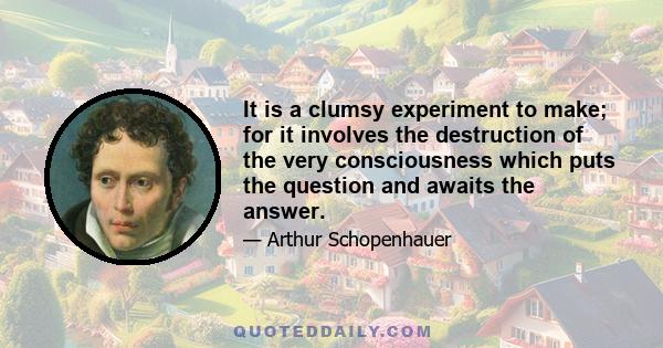 It is a clumsy experiment to make; for it involves the destruction of the very consciousness which puts the question and awaits the answer.