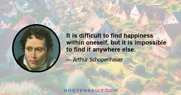 It is difficult to find happiness within oneself, but it is impossible to find it anywhere else.