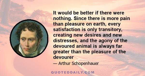 It would be better if there were nothing. Since there is more pain than pleasure on earth, every satisfaction is only transitory, creating new desires and new distresses, and the agony of the devoured animal is always