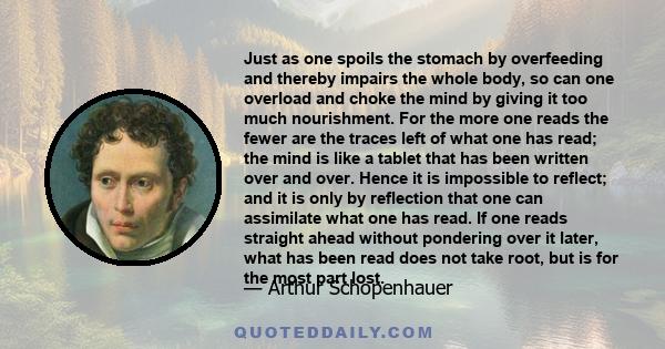 Just as one spoils the stomach by overfeeding and thereby impairs the whole body, so can one overload and choke the mind by giving it too much nourishment. For the more one reads the fewer are the traces left of what