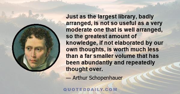 Just as the largest library, badly arranged, is not so useful as a very moderate one that is well arranged, so the greatest amount of knowledge, if not elaborated by our own thoughts, is worth much less than a far