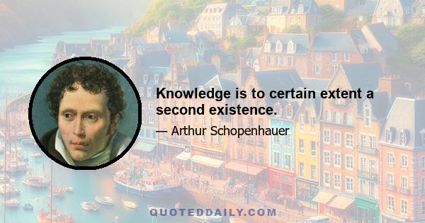 Knowledge is to certain extent a second existence.