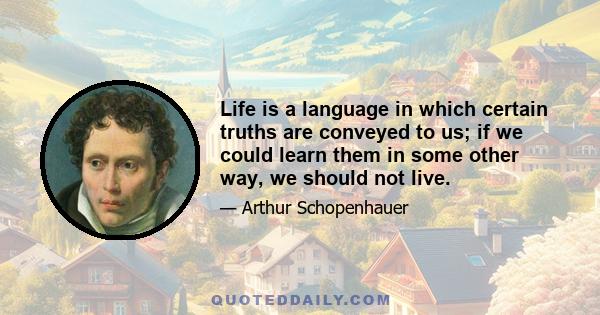 Life is a language in which certain truths are conveyed to us; if we could learn them in some other way, we should not live.