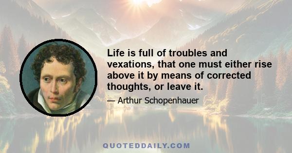 Life is full of troubles and vexations, that one must either rise above it by means of corrected thoughts, or leave it.