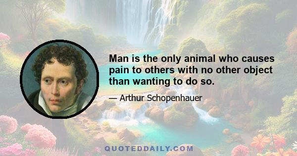 Man is the only animal who causes pain to others with no other object than wanting to do so.