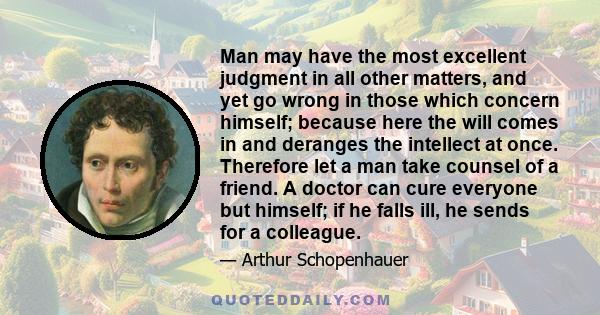 Man may have the most excellent judgment in all other matters, and yet go wrong in those which concern himself; because here the will comes in and deranges the intellect at once. Therefore let a man take counsel of a