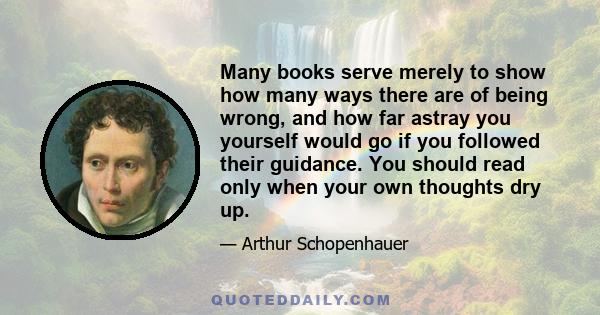 Many books serve merely to show how many ways there are of being wrong, and how far astray you yourself would go if you followed their guidance. You should read only when your own thoughts dry up.