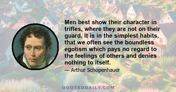 Men best show their character in trifles, where they are not on their guard. It is in the simplest habits, that we often see the boundless egotism which pays no regard to the feelings of others and denies nothing to