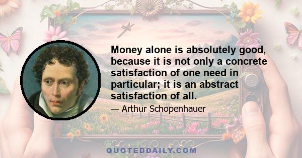 Money alone is absolutely good, because it is not only a concrete satisfaction of one need in particular; it is an abstract satisfaction of all.