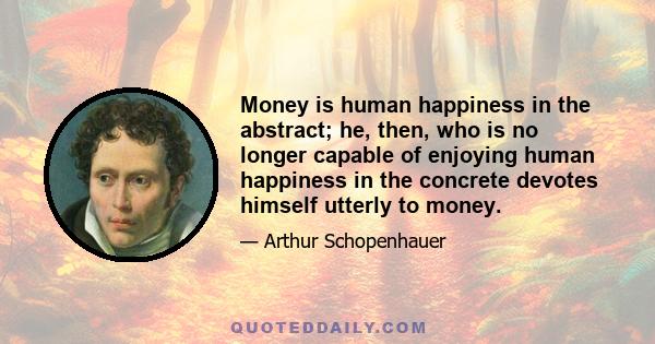 Money is human happiness in the abstract; he, then, who is no longer capable of enjoying human happiness in the concrete devotes himself utterly to money.