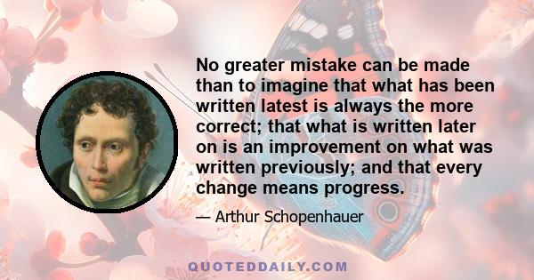 No greater mistake can be made than to imagine that what has been written latest is always the more correct; that what is written later on is an improvement on what was written previously; and that every change means