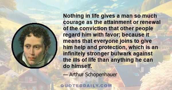 Nothing in life gives a man so much courage as the attainment or renewal of the conviction that other people regard him with favor; because it means that everyone joins to give him help and protection, which is an