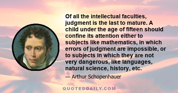 Of all the intellectual faculties, judgment is the last to mature. A child under the age of fifteen should confine its attention either to subjects like mathematics, in which errors of judgment are impossible, or to