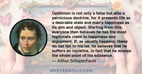 Optimism is not only a false but also a pernicious doctrine, for it presents life as a desirable state and man's happiness as its aim and object. Starting from this, everyone then believes he has the most legitimate