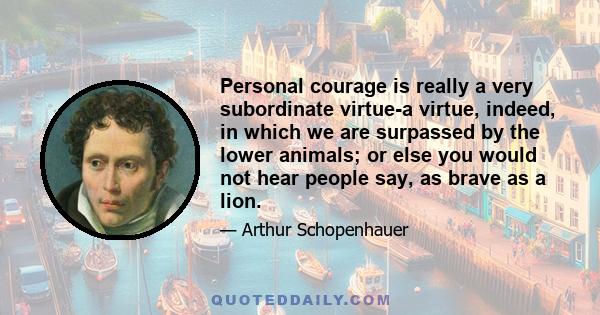 Personal courage is really a very subordinate virtue-a virtue, indeed, in which we are surpassed by the lower animals; or else you would not hear people say, as brave as a lion.