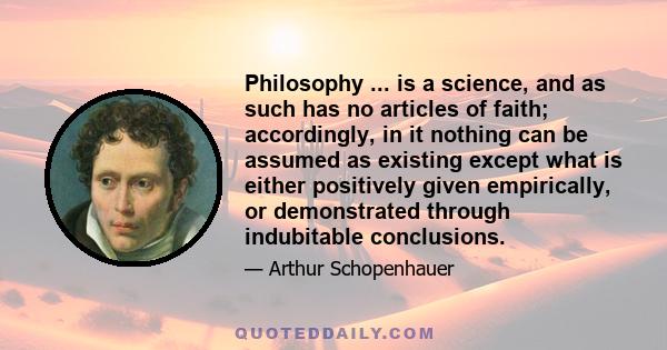 Philosophy ... is a science, and as such has no articles of faith; accordingly, in it nothing can be assumed as existing except what is either positively given empirically, or demonstrated through indubitable