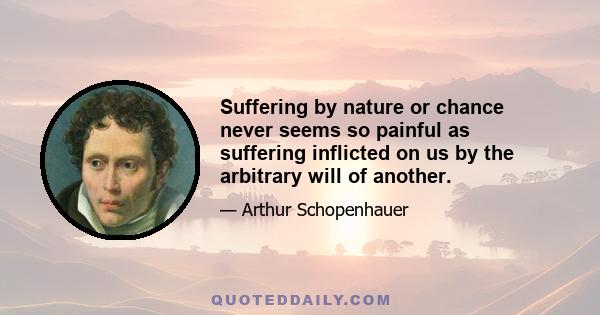 Suffering by nature or chance never seems so painful as suffering inflicted on us by the arbitrary will of another.