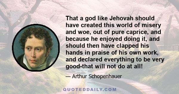 That a god like Jehovah should have created this world of misery and woe, out of pure caprice, and because he enjoyed doing it, and should then have clapped his hands in praise of his own work, and declared everything