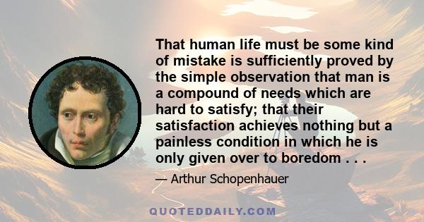 That human life must be some kind of mistake is sufficiently proved by the simple observation that man is a compound of needs which are hard to satisfy; that their satisfaction achieves nothing but a painless condition