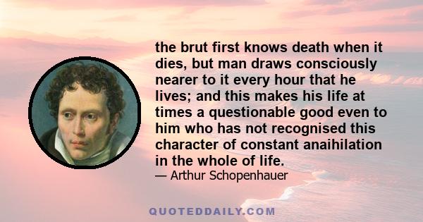 the brut first knows death when it dies, but man draws consciously nearer to it every hour that he lives; and this makes his life at times a questionable good even to him who has not recognised this character of