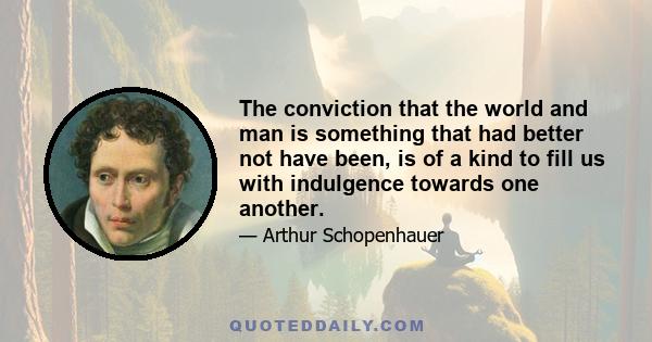 The conviction that the world and man is something that had better not have been, is of a kind to fill us with indulgence towards one another.