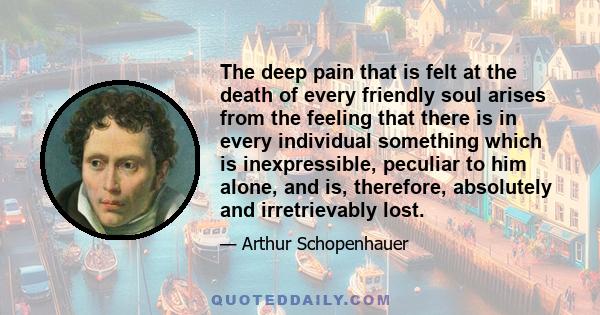 The deep pain that is felt at the death of every friendly soul arises from the feeling that there is in every individual something which is inexpressible, peculiar to him alone, and is, therefore, absolutely and