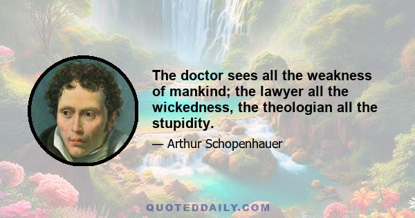 The doctor sees all the weakness of mankind; the lawyer all the wickedness, the theologian all the stupidity.