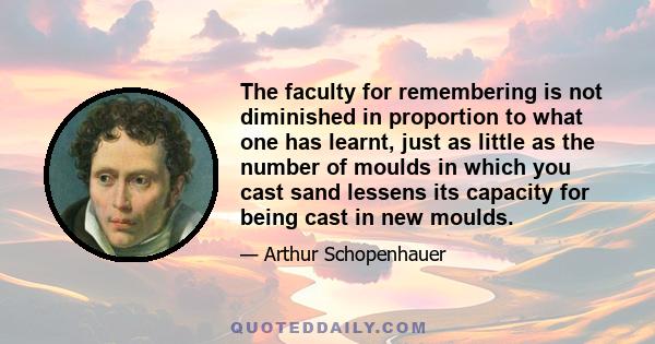 The faculty for remembering is not diminished in proportion to what one has learnt, just as little as the number of moulds in which you cast sand lessens its capacity for being cast in new moulds.