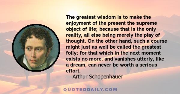 The greatest wisdom is to make the enjoyment of the present the supreme object of life; because that is the only reality, all else being merely the play of thought. On the other hand, such a course might just as well be 