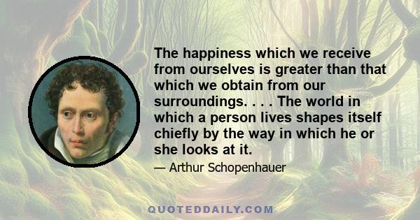 The happiness which we receive from ourselves is greater than that which we obtain from our surroundings. . . . The world in which a person lives shapes itself chiefly by the way in which he or she looks at it.